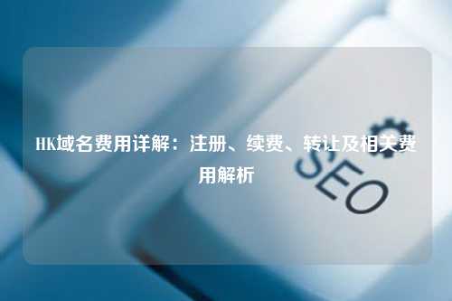 HK域名费用详解：注册、续费、转让及相关费用解析